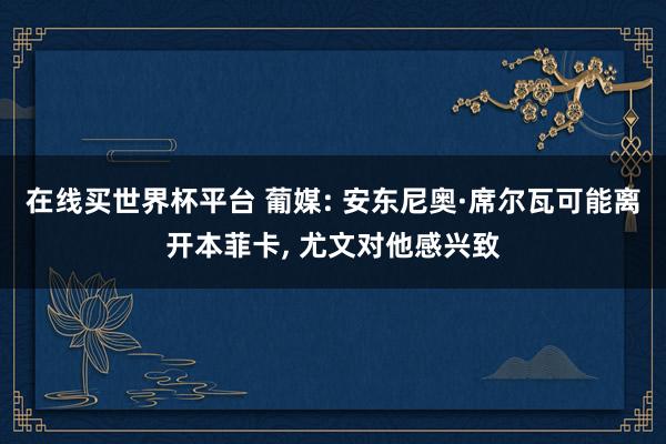 在线买世界杯平台 葡媒: 安东尼奥·席尔瓦可能离开本菲卡， 尤文对他感兴致
