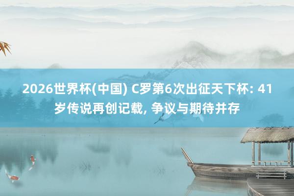 2026世界杯(中国) C罗第6次出征天下杯: 41岁传说再创记载， 争议与期待并存
