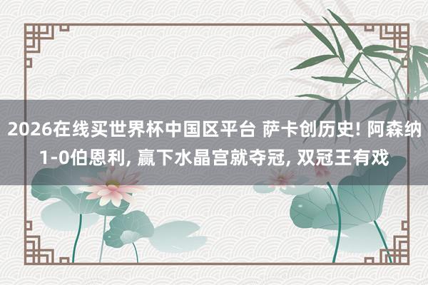 2026在线买世界杯中国区平台 萨卡创历史! 阿森纳1-0伯恩利， 赢下水晶宫就夺冠， 双冠王有戏