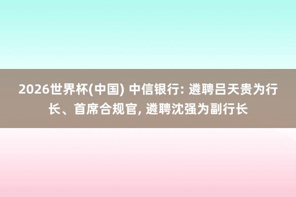 2026世界杯(中国) 中信银行: 遴聘吕天贵为行长、首席合规官， 遴聘沈强为副行长