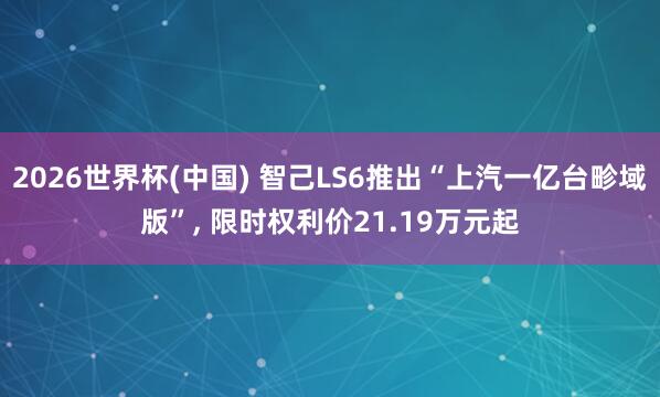 2026世界杯(中国) 智己LS6推出“上汽一亿台畛域版”， 限时权利价21.19万元起