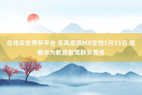 在线买世界杯平台 东风奕派M8定档5月23日 搭载华为乾崑智驾群众首秀