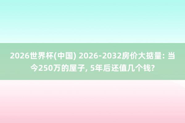 2026世界杯(中国) 2026-2032房价大掂量: 当今250万的屋子， 5年后还值几个钱?