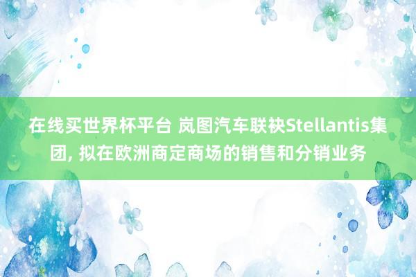 在线买世界杯平台 岚图汽车联袂Stellantis集团， 拟在欧洲商定商场的销售和分销业务