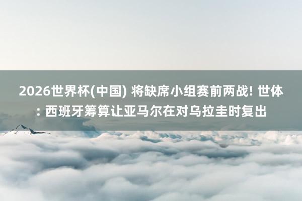 2026世界杯(中国) 将缺席小组赛前两战! 世体: 西班牙筹算让亚马尔在对乌拉圭时复出