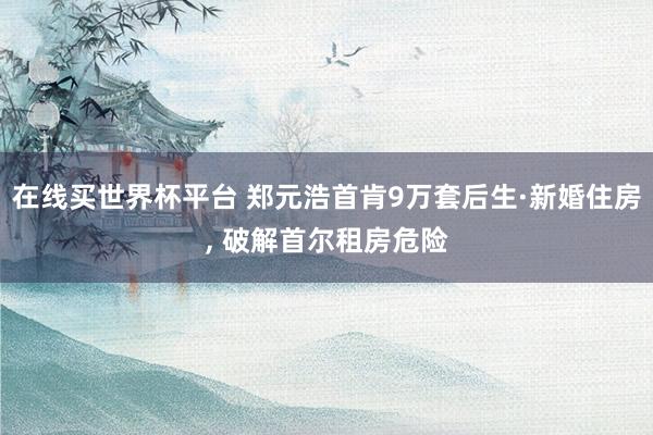 在线买世界杯平台 郑元浩首肯9万套后生·新婚住房， 破解首尔租房危险