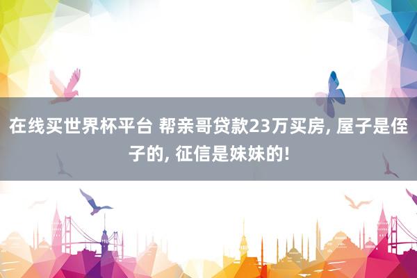 在线买世界杯平台 帮亲哥贷款23万买房， 屋子是侄子的， 征信是妹妹的!