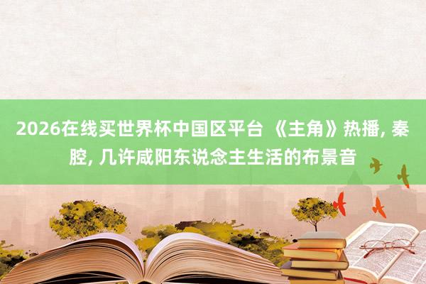 2026在线买世界杯中国区平台 《主角》热播， 秦腔， 几许咸阳东说念主生活的布景音
