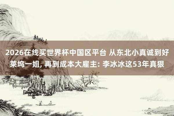2026在线买世界杯中国区平台 从东北小真诚到好莱坞一姐， 再到成本大雇主: 李冰冰这53年真狠