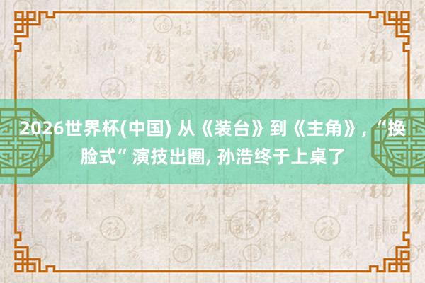 2026世界杯(中国) 从《装台》到《主角》， “换脸式”演技出圈， 孙浩终于上桌了