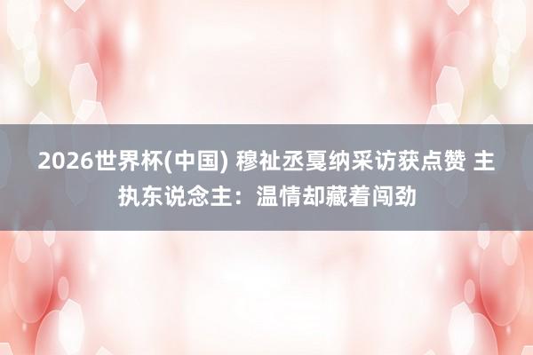 2026世界杯(中国) 穆祉丞戛纳采访获点赞 主执东说念主：温情却藏着闯劲