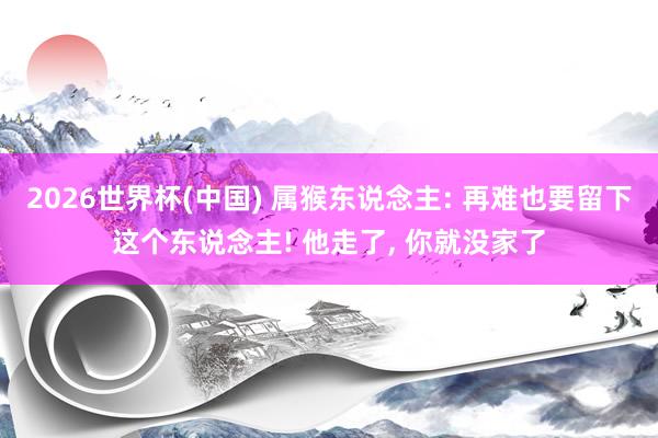 2026世界杯(中国) 属猴东说念主: 再难也要留下这个东说念主! 他走了， 你就没家了