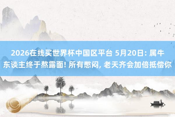 2026在线买世界杯中国区平台 5月20日: 属牛东谈主终于熬露面! 所有憋闷， 老天齐会加倍抵偿你