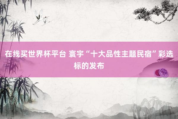 在线买世界杯平台 寰宇“十大品性主题民宿”彩选标的发布