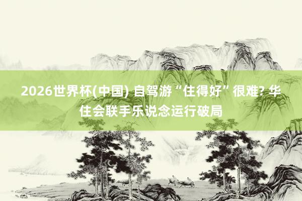2026世界杯(中国) 自驾游“住得好”很难? 华住会联手乐说念运行破局