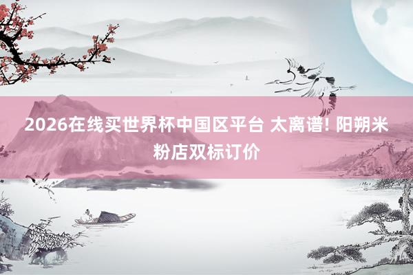 2026在线买世界杯中国区平台 太离谱! 阳朔米粉店双标订价