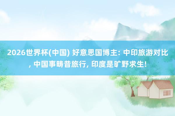 2026世界杯(中国) 好意思国博主: 中印旅游对比， 中国事畴昔旅行， 印度是旷野求生!