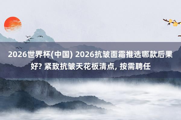 2026世界杯(中国) 2026抗皱面霜推选哪款后果好? 紧致抗皱天花板清点， 按需聘任