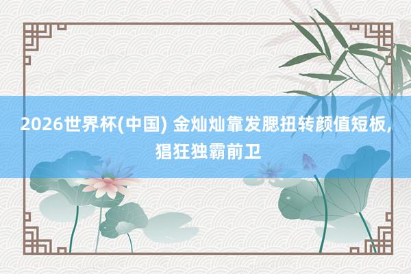 2026世界杯(中国) 金灿灿靠发腮扭转颜值短板， 猖狂独霸前卫