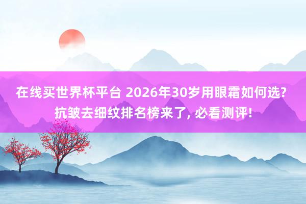 在线买世界杯平台 2026年30岁用眼霜如何选? 抗皱去细纹排名榜来了， 必看测评!