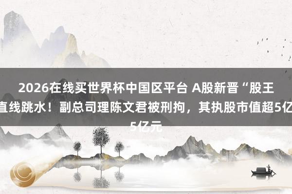 2026在线买世界杯中国区平台 A股新晋“股王”直线跳水！副总司理陈文君被刑拘，其执股市值超5亿元