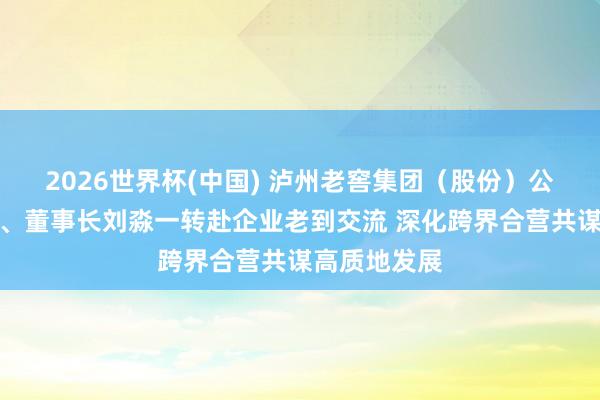 2026世界杯(中国) 泸州老窖集团（股份）公司党委文告、董事长刘淼一转赴企业老到交流 深化跨界合营共谋高质地发展