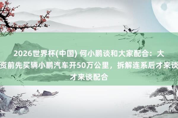 2026世界杯(中国) 何小鹏谈和大家配合：大家投资前先买辆小鹏汽车开50万公里，拆解连系后才来谈配合