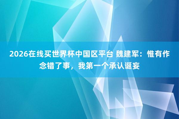 2026在线买世界杯中国区平台 魏建军：惟有作念错了事，我第一个承认诞妄