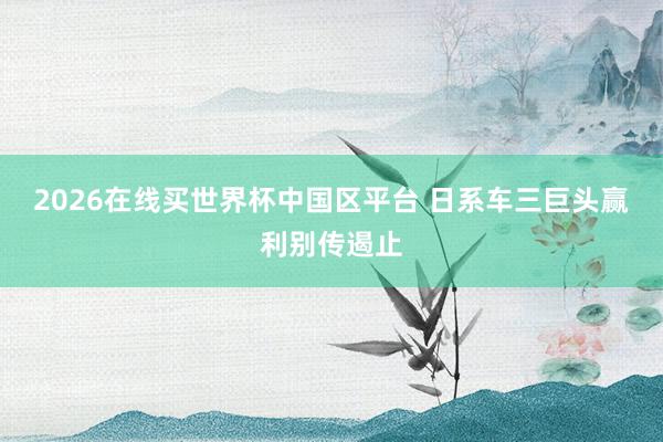 2026在线买世界杯中国区平台 日系车三巨头赢利别传遏止