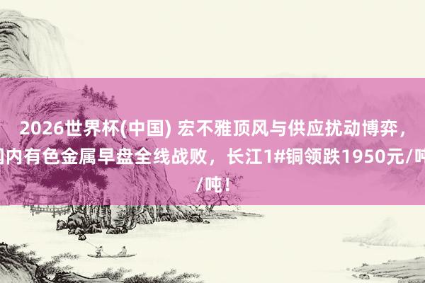 2026世界杯(中国) 宏不雅顶风与供应扰动博弈，国内有色金属早盘全线战败，长江1#铜领跌1950元/吨！
