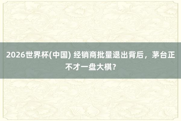 2026世界杯(中国) 经销商批量退出背后，茅台正不才一盘大棋？