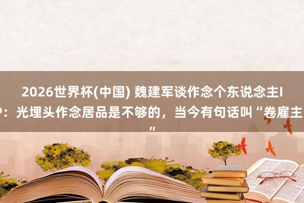 2026世界杯(中国) 魏建军谈作念个东说念主IP：光埋头作念居品是不够的，当今有句话叫“卷雇主”