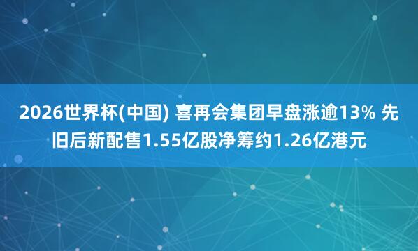 2026世界杯(中国) 喜再会集团早盘涨逾13% 先旧后新配售1.55亿股净筹约1.26亿港元
