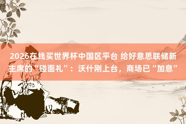 2026在线买世界杯中国区平台 给好意思联储新主席的“碰面礼”：沃什刚上台，商场已“加息”