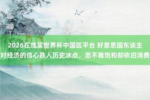 2026在线买世界杯中国区平台 好意思国东谈主对经济的信心跌入历史冰点，悲不雅饱和却依旧消费