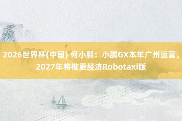 2026世界杯(中国) 何小鹏：小鹏GX本年广州运营，2027年将推更经济Robotaxi版