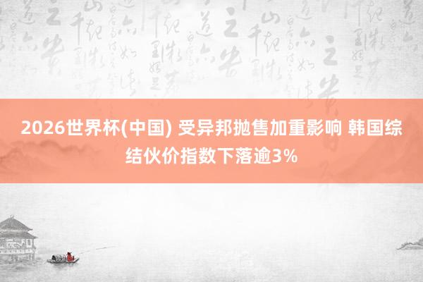 2026世界杯(中国) 受异邦抛售加重影响 韩国综结伙价指数下落逾3%