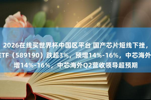 2026在线买世界杯中国区平台 国产芯片短线下挫，华宝基金科创芯片ETF（589190）跌超3%，预增14%-16%，中芯海外Q2营收领导超预期