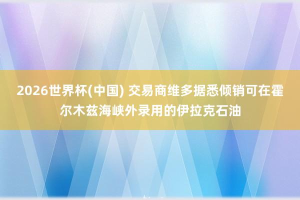 2026世界杯(中国) 交易商维多据悉倾销可在霍尔木兹海峡外录用的伊拉克石油