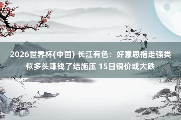 2026世界杯(中国) 长江有色：好意思指走强类似多头赚钱了结施压 15日铜价或大跌