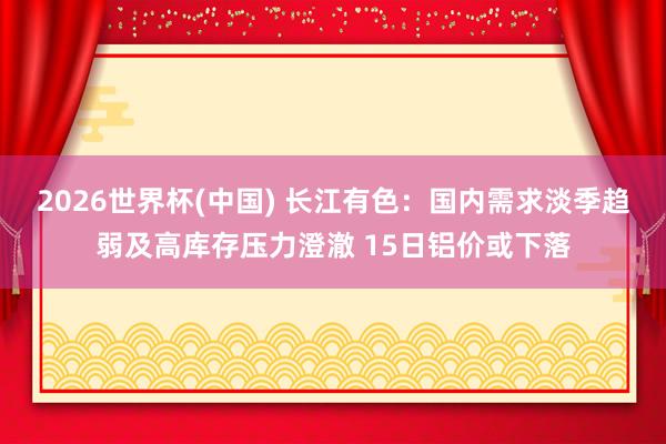 2026世界杯(中国) 长江有色：国内需求淡季趋弱及高库存压力澄澈 15日铝价或下落
