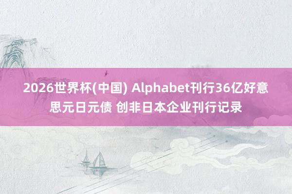 2026世界杯(中国) Alphabet刊行36亿好意思元日元债 创非日本企业刊行记录