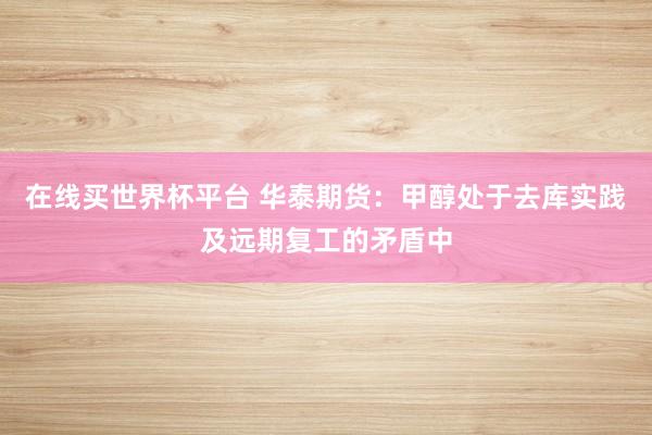 在线买世界杯平台 华泰期货：甲醇处于去库实践及远期复工的矛盾中