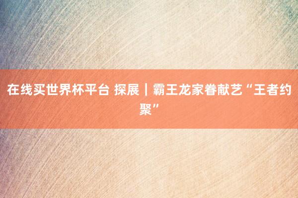 在线买世界杯平台 探展｜霸王龙家眷献艺“王者约聚”