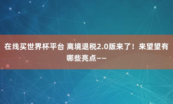 在线买世界杯平台 离境退税2.0版来了！来望望有哪些亮点——