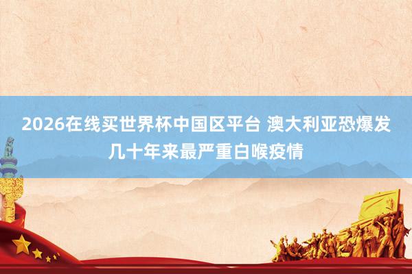 2026在线买世界杯中国区平台 澳大利亚恐爆发几十年来最严重白喉疫情