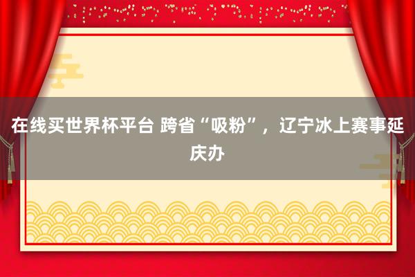 在线买世界杯平台 跨省“吸粉”，辽宁冰上赛事延庆办