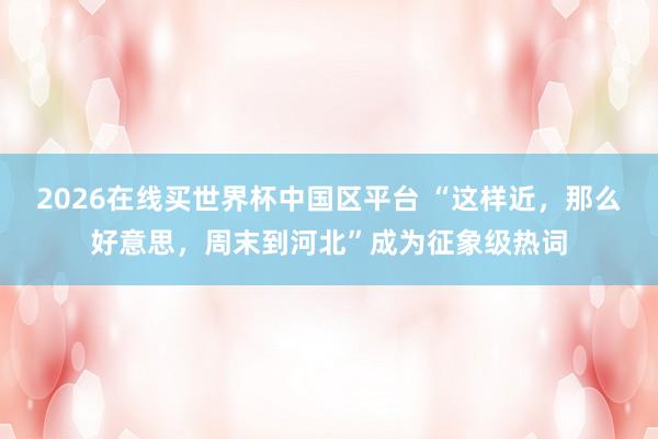 2026在线买世界杯中国区平台 “这样近，那么好意思，周末到河北”成为征象级热词