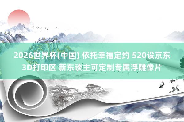 2026世界杯(中国) 依托幸福定约 520设京东3D打印区 新东谈主可定制专属浮雕像片