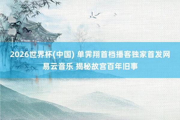 2026世界杯(中国) 单霁翔首档播客独家首发网易云音乐 揭秘故宫百年旧事